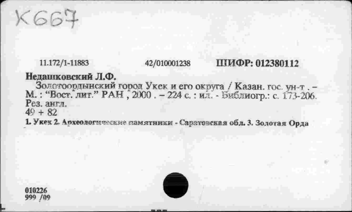 ﻿
11.172/1-11883	42/010001238 ШИФР: 012380112
Недашковский Л.Ф.
Золотоордынский город Укек и его округа / Казан, гос ун-т . -М. : “Вост, лит.” РАН , 2000 . - 224 с. : ил. - Библиогр.: с. 173-206. Рез. англ.
49 + 82
L Укек 2, Лјнммгическне памятники - Сарато-игкая обл. 3. Золотая Орда
010226
999 /09